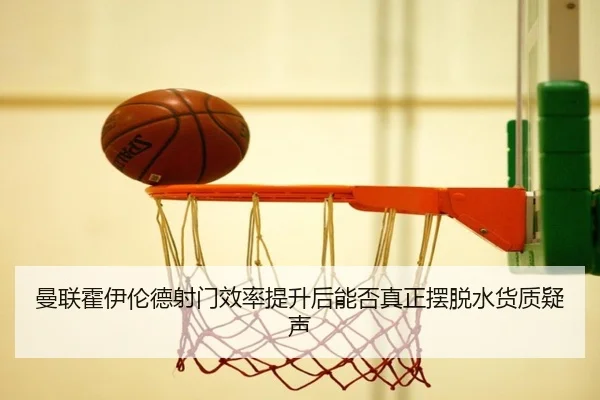 曼联霍伊伦德射门效率提升后能否真正摆脱水货质疑声
